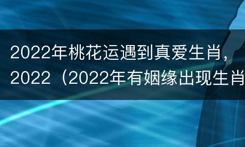 2022年桃花运遇到真爱生肖，2022（2022年有姻缘出现生肖）