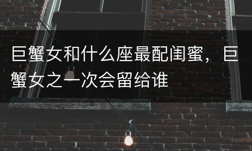 巨蟹女和什么座最配闺蜜，巨蟹女之一次会留给谁