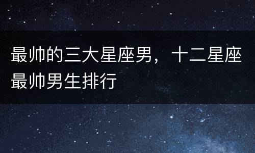 最帅的三大星座男，十二星座最帅男生排行