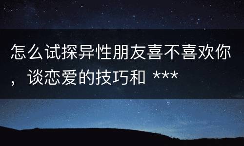 怎么试探异性朋友喜不喜欢你，谈恋爱的技巧和 ***