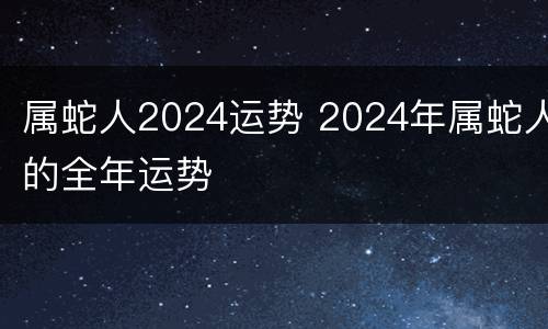 属蛇人2024运势 2024年属蛇人的全年运势