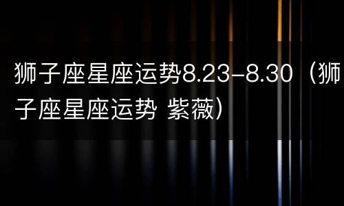 狮子座星座运势8.23-8.30（狮子座星座运势 紫薇）