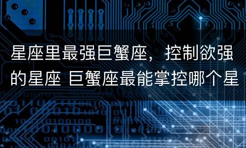 星座里最强巨蟹座，控制欲强的星座 巨蟹座最能掌控哪个星座