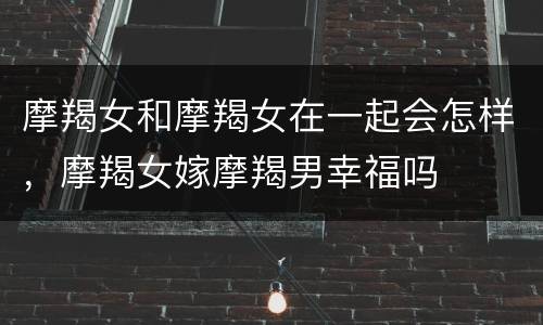 摩羯女和摩羯女在一起会怎样，摩羯女嫁摩羯男幸福吗