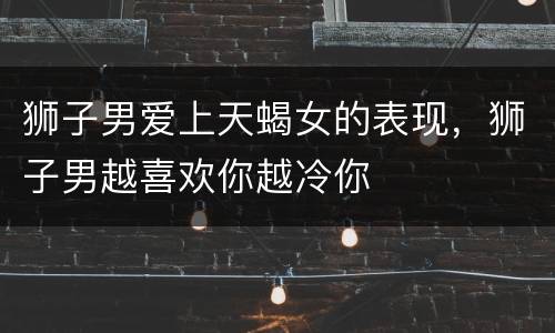 狮子男爱上天蝎女的表现，狮子男越喜欢你越冷你