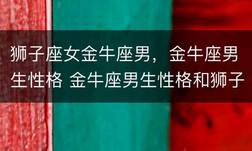 狮子座女金牛座男，金牛座男生性格 金牛座男生性格和狮子座女生