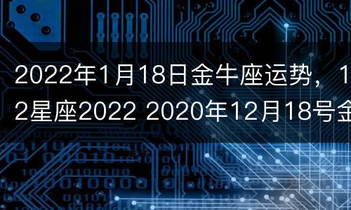 2022年1月18日金牛座运势，12星座2022 2020年12月18号金牛座运势