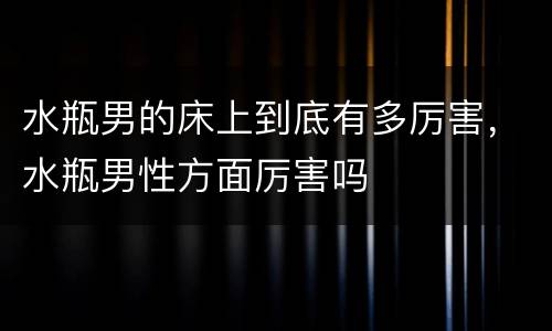水瓶男的床上到底有多厉害，水瓶男性方面厉害吗