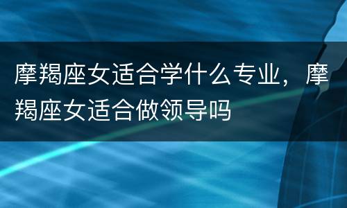 摩羯座女适合学什么专业，摩羯座女适合做领导吗