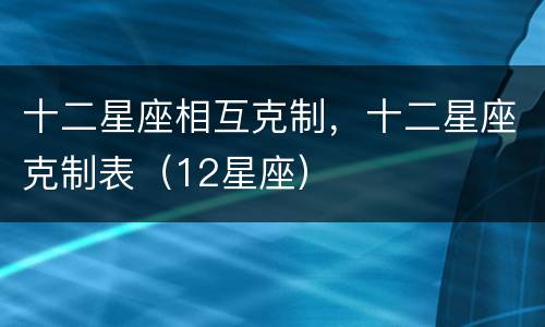 十二星座相互克制，十二星座克制表（12星座）