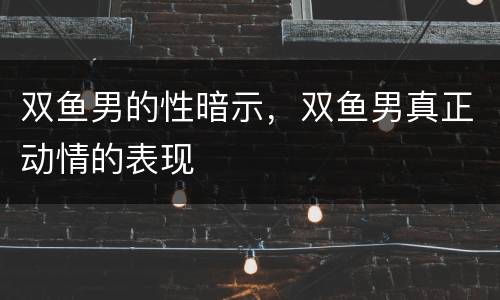 双鱼男的性暗示，双鱼男真正动情的表现