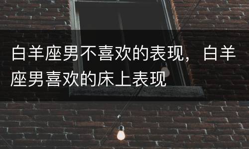 白羊座男不喜欢的表现，白羊座男喜欢的床上表现