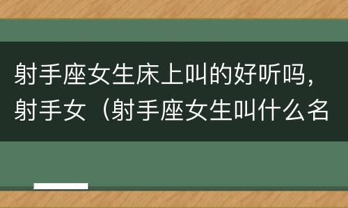射手座女生床上叫的好听吗，射手女（射手座女生叫什么名字好听）