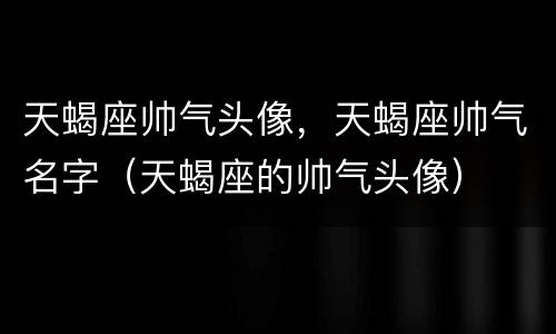 天蝎座帅气头像，天蝎座帅气名字（天蝎座的帅气头像）