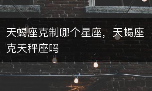 天蝎座克制哪个星座，天蝎座克天秤座吗
