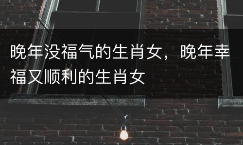 晚年没福气的生肖女，晚年幸福又顺利的生肖女