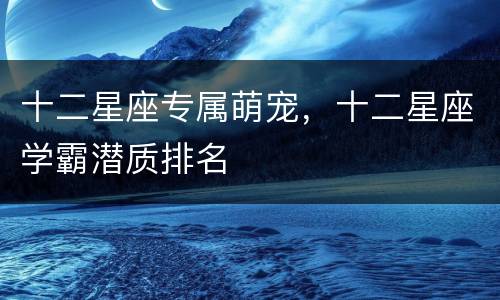 十二星座专属萌宠，十二星座学霸潜质排名