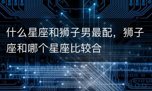 什么星座和狮子男最配，狮子座和哪个星座比较合