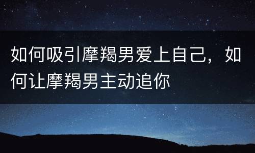 如何吸引摩羯男爱上自己，如何让摩羯男主动追你