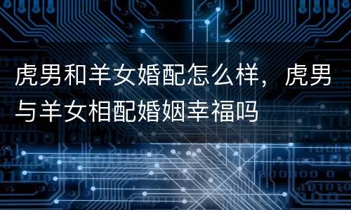 虎男和羊女婚配怎么样，虎男与羊女相配婚姻幸福吗