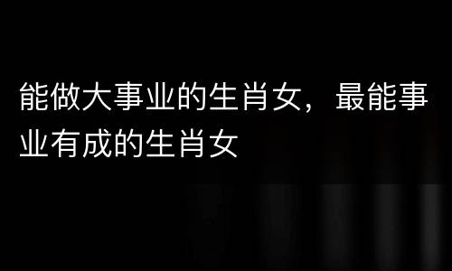 能做大事业的生肖女，最能事业有成的生肖女