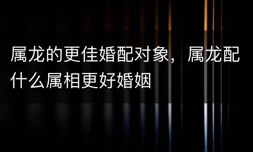 属龙的更佳婚配对象，属龙配什么属相更好婚姻
