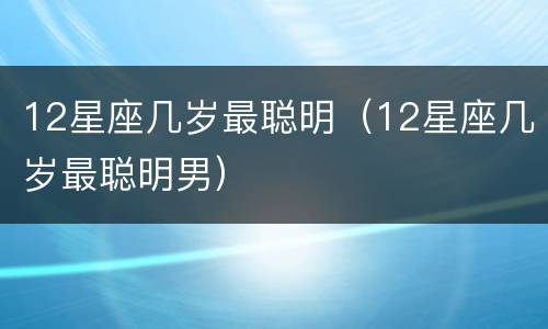 12星座几岁最聪明（12星座几岁最聪明男）
