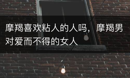 摩羯喜欢粘人的人吗，摩羯男对爱而不得的女人