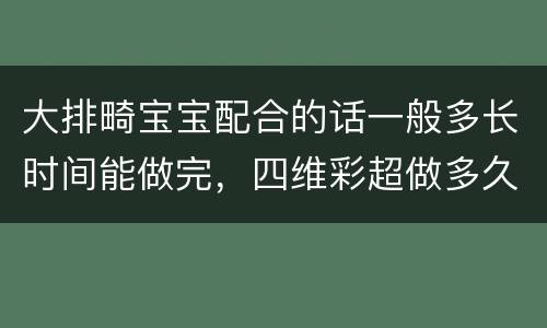 大排畸宝宝配合的话一般多长时间能做完，四维彩超做多久时间？