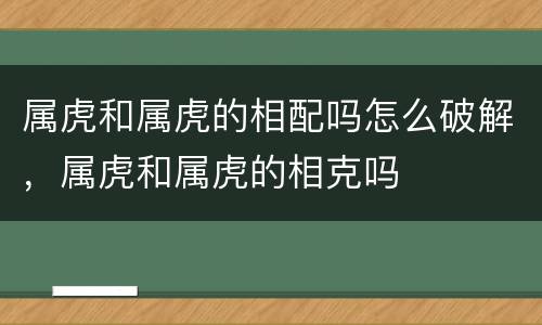 属虎和属虎的相配吗怎么破解，属虎和属虎的相克吗