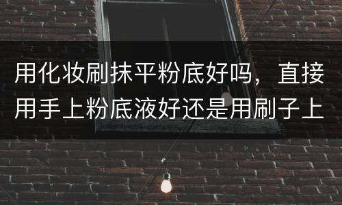 用化妆刷抹平粉底好吗，直接用手上粉底液好还是用刷子上粉底液好？还是..