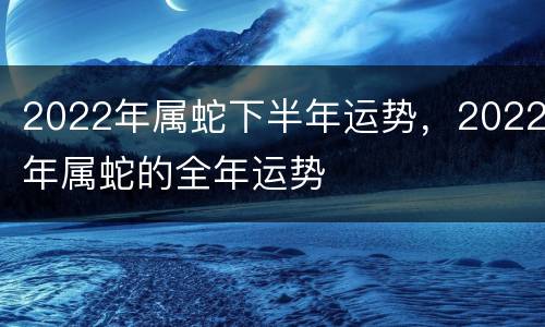 2022年属蛇下半年运势，2022年属蛇的全年运势