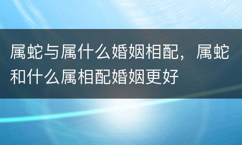 属蛇与属什么婚姻相配，属蛇和什么属相配婚姻更好