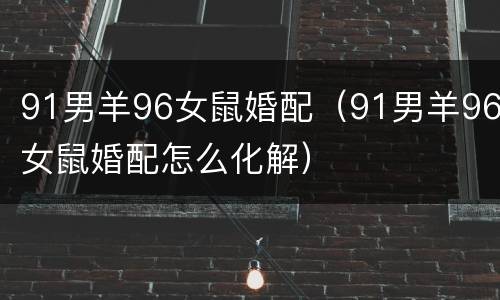 91男羊96女鼠婚配（91男羊96女鼠婚配怎么化解）