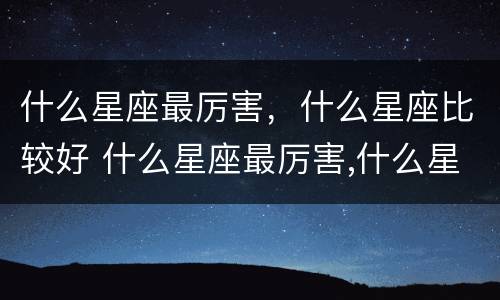 什么星座最厉害，什么星座比较好 什么星座最厉害,什么星座比较好
