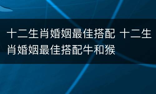 十二生肖婚姻最佳搭配 十二生肖婚姻最佳搭配牛和猴