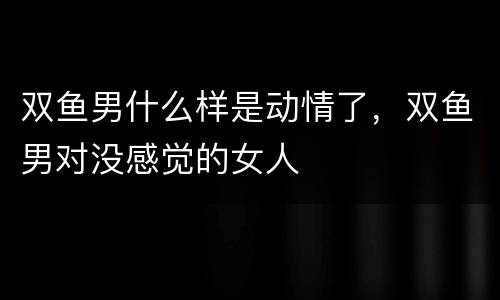 双鱼男什么样是动情了，双鱼男对没感觉的女人