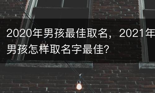 2020年男孩最佳取名，2021年男孩怎样取名字最佳？