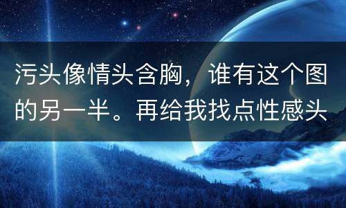 污头像情头含胸，谁有这个图的另一半。再给我找点性感头像和情头吧。谢谢？