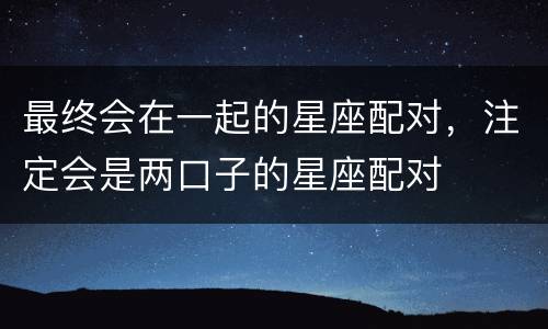 最终会在一起的星座配对，注定会是两口子的星座配对