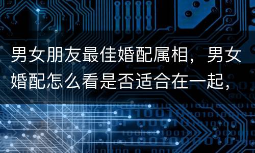 男女朋友最佳婚配属相，男女婚配怎么看是否适合在一起，看八字还是属相