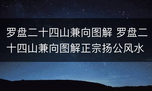 罗盘二十四山兼向图解 罗盘二十四山兼向图解正宗扬公风水二十四山