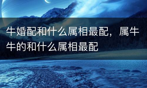 牛婚配和什么属相最配，属牛牛的和什么属相最配