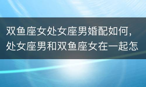 双鱼座女处女座男婚配如何，处女座男和双鱼座女在一起怎样