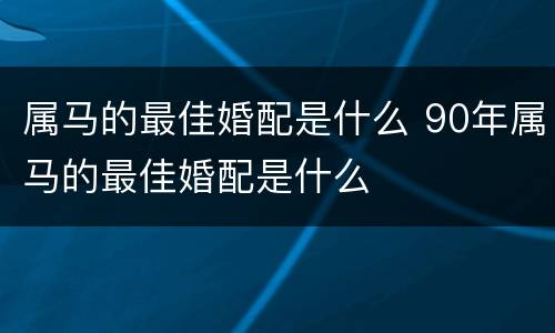 属马的最佳婚配是什么 90年属马的最佳婚配是什么