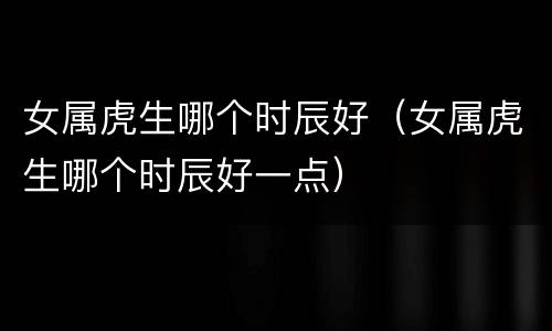 女属虎生哪个时辰好（女属虎生哪个时辰好一点）