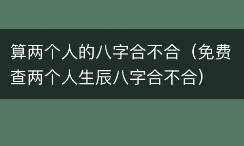 算两个人的八字合不合（免费查两个人生辰八字合不合）