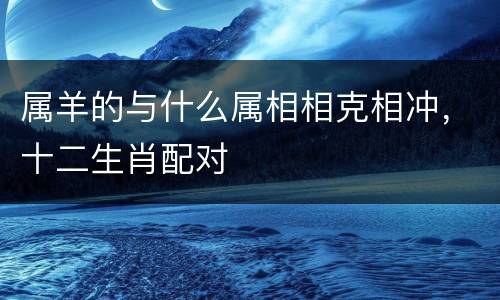 属羊的与什么属相相克相冲，十二生肖配对