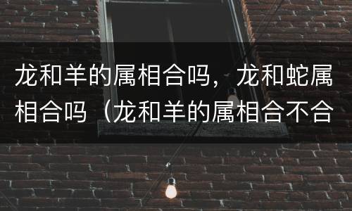 龙和羊的属相合吗，龙和蛇属相合吗（龙和羊的属相合不合 在一起好吗）