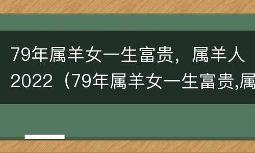 79年属羊女一生富贵，属羊人2022（79年属羊女一生富贵,属羊人2022运势）